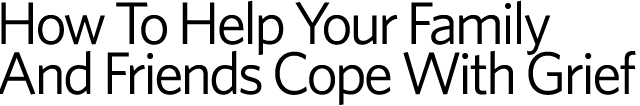 How To Help Your Fmily And Friends Cope With Grief